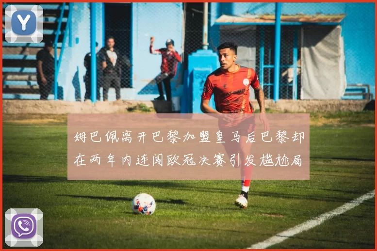 姆巴佩离开巴黎加盟皇马后巴黎却在两年内连闯欧冠决赛引发尴尬局面