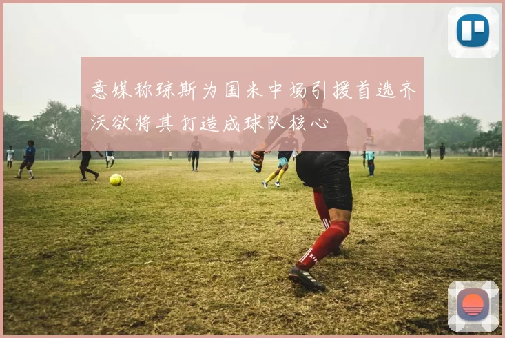意媒称琼斯为国米中场引援首选齐沃欲将其打造成球队核心