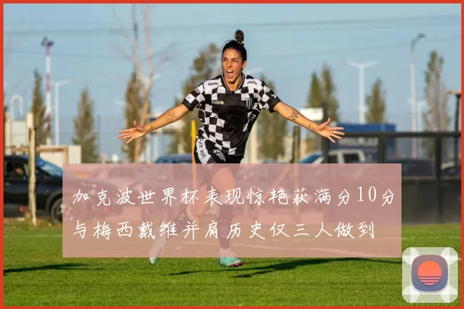 加克波世界杯表现惊艳获满分10分与梅西戴维并肩历史仅三人做到