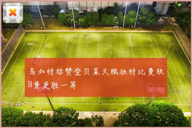 乌加特称赞登贝莱天赋独特比曼联B费更胜一筹