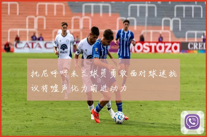 托尼呼吁米兰球员勇敢面对球迷抗议将嘘声化为前进动力