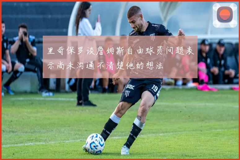里奇保罗谈詹姆斯自由球员问题表示尚未沟通不清楚他的想法