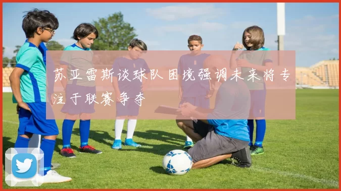 苏亚雷斯谈球队困境强调未来将专注于联赛争夺