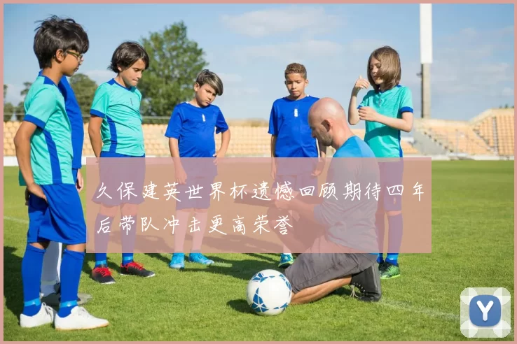 久保建英世界杯遗憾回顾期待四年后带队冲击更高荣誉