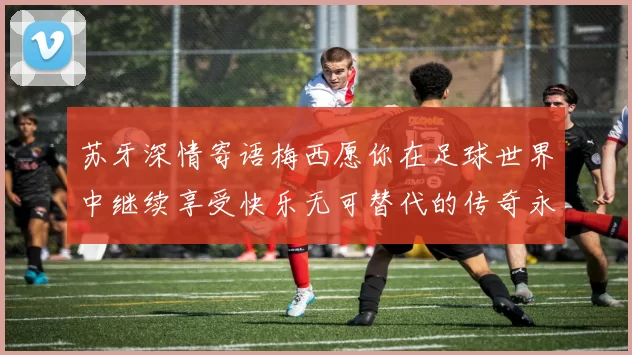 苏牙深情寄语梅西愿你在足球世界中继续享受快乐无可替代的传奇永存