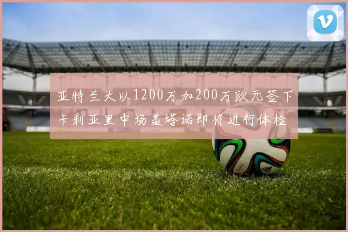 亚特兰大以1200万加200万欧元签下卡利亚里中场盖塔诺即将进行体检
