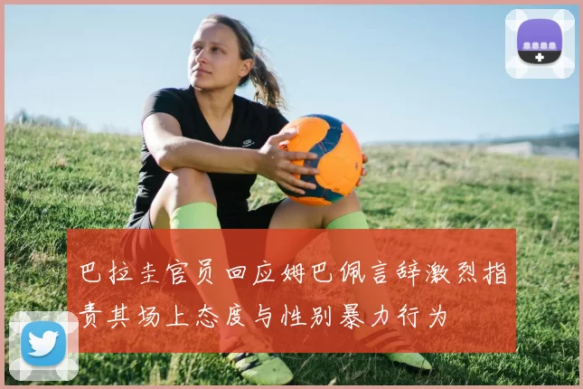巴拉圭官员回应姆巴佩言辞激烈指责其场上态度与性别暴力行为