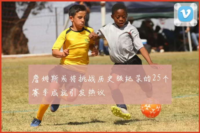 詹姆斯或将挑战历史级纪录的25个赛季成就引发热议