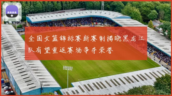 全国女篮锦标赛新赛制揭晓黑龙江队有望重返赛场争夺荣誉