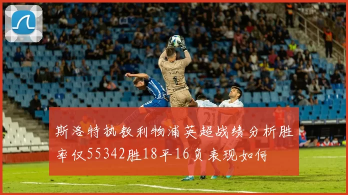 斯洛特执教利物浦英超战绩分析胜率仅55342胜18平16负表现如何