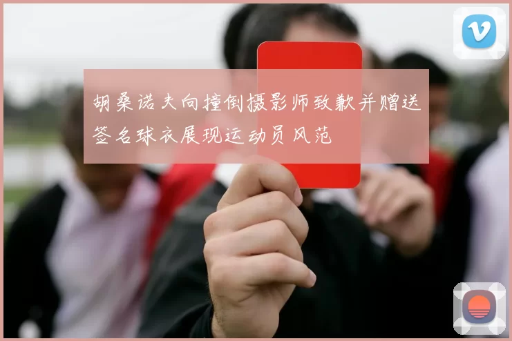 胡桑诺夫向撞倒摄影师致歉并赠送签名球衣展现运动员风范