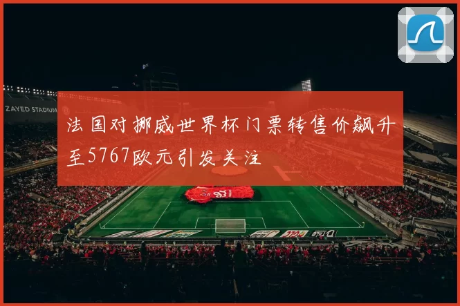 法国对挪威世界杯门票转售价飙升至5767欧元引发关注