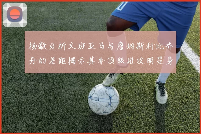 杨毅分析文班亚马与詹姆斯科比乔丹的差距揭示其非顶级进攻明星身份